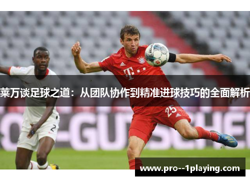 莱万谈足球之道:从团队协作到精准进球技巧的全面解析 莱万谈足球之道:从团队协作到精准进球技巧的全面解析