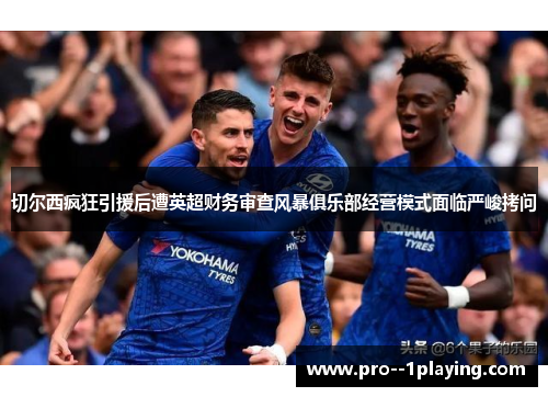 切尔西疯狂引援后遭英超财务审查风暴俱乐部经营模式面临严峻拷问
