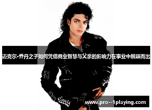 迈克尔·乔丹之子如何凭借商业智慧与父亲的影响力在事业中脱颖而出 迈克尔·乔丹之子如何凭借商业智慧与父亲的影响力在事业中脱颖而出